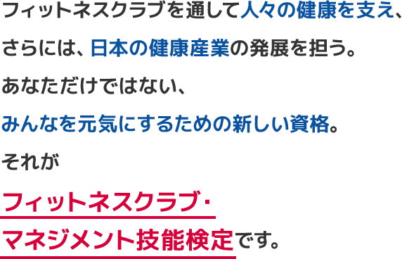 フィットネスクラブを通して人々の健康を支え、さらには、日本の健康産業をも発展させる。あなただけではない、みんなを元気にするための新しい資格。それがフィットネスクラブ・マネジメント技能検定です。