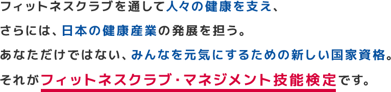 フィットネスクラブを通して人々の健康を支え、さらには、日本の健康産業をも発展させる。あなただけではない、みんなを元気にするための新しい資格。それがフィットネスクラブ・マネジメント技能検定です。